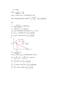 RL = 10 kΩ
               −1     −1
slope =             =
           10 10 119 4.80
For ΔiC = 0.838 ⇒ Δvce = ( 0.838 )( 4.80 ) = 4.02
                                            1 ( 3.16 )
                                                     2

Max. swing determined by voltage PRL =                 ⇒ PRL = 0.499 mW
                                            2 10

6.73
a.
            10 − 0.7
I BQ =                    = 0.00838 mA
         100 + (101)(10 )
I CQ = 0.838 mA, I EQ = 0.846 mA
VCEQ = 20 − ( 0.838 )(10 ) − ( 0.846 )(10 ) ⇒ VCEQ = 3.16 V
PQ ≅ I CQVCEQ = ( 0.838 )( 3.16 ) ⇒ PQ = 2.65 mW

PRC ≅ I CQ RC = ( 0.838 ) (10 ) ⇒ PRC = 7.02 mW
        2                    2


b.
                   AC load line
                            Ϫ1
                   Slope ϭ
                           RC ͉͉RL
                           Ϫ1      Ϫ1
0.838                   ϭ        ϭ
                           10͉͉1 0.909 K




            3.16                     20
         −1
ΔiC =           ⋅ Δvce
      0.909 kΩ
For ΔiC = 0.838 ⇒ Δvce = ( 0.909 )( 0.838 ) = 0.762 V
      ⎛ RC ⎞            ⎛ 10 ⎞
Δi0 = ⎜         ⎟ ΔiC = ⎜        ⎟ ΔiC = 0.762 mA
      ⎝ RC + RL ⎠       ⎝ 10 + 1 ⎠
      1
PRL = ( 0.762 ) (1) ⇒ PRL = 0.290 mW
                2

      2
       1
PRC = ⋅ ( 0.838 − 0.762 ) (10 ) ⇒ PRC = 0.0289 mW
                          2

       2
PQ = 2.65 − 0.290 − 0.0289 ⇒ PQ = 2.33 mW
 