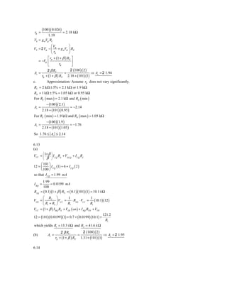 (100 )( 0.026 )
 rp =                     = 2.18 kΩ
          1.19
V0 = g mVp RC
             ⎛V            ⎞
VS = 2 Vp − ⎜ p + g mVp ⎟ RE
             ⎝ rp          ⎠
          ⎡ rπ + (1 + β ) RE ⎤
   = −Vp ⎢                   ⎥
          ⎣        rp        ⎦
         2 β RC             2 (100 )( 2 )
Av =                   =                  ⇒ Av = 2 1.94
     rp + (1 + β ) RE 2.18 + (101)(1)
c.           Approximation: Assume rp does not vary significantly.
RC = 2 kΩ ± 5% = 2.1 kΩ or 1.9 kΩ
RE = 1 kΩ ± 5% = 1.05 kΩ or 0.95 kΩ
For RC ( max ) = 2.1 kΩ and RE ( min )
             − (100 )( 2.1)
Av =                           = −2.14
        2.18 + (101)( 0.95 )
For RC ( min ) = 1.9 kΩ and RE ( max ) = 1.05 kΩ
             − (100 )(1.9 )
Av =                           = −1.76
        2.18 + (101)(1.05 )
So 1.76 ≤ Av ≤ 2.14

6.13
(a)
VCC = ⎜ 1+ β ⎟ I CQ RE + VECQ + I CQ RC
         ⎛       ⎞
      ⎜      ⎟
             β
         ⎝       ⎠
     ⎛ 101 ⎞
12 = ⎜      ⎟ I CQ (1) + 6 + I CQ ( 2 )
     ⎝ 100 ⎠
so that I CQ = 1.99 mA
        1.99
I BQ =         = 0.0199 mA
         100
RTH    = ( 0.1)(1 + β ) RE = ( 0.1)(101)(1) = 10.1 k Ω
      ⎛ R2 ⎞               1                  1
VTH = ⎜           ⎟ V = ⋅ R ⋅ V = (10.1)(12 )
      ⎝ R1 + R2 ⎠ CC R1 TH CC R1
VCC = (1 + β ) I BQ RE + VEB ( on ) + I BQ RTH + VTH
                                                     121.2
12 = (101)( 0.0199)(1) + 0.7 + ( 0.0199)(10.1) +
                                                      R1
which yields R1 = 13.3 k Ω and R2 = 41.6 k Ω
                         2 β RC         2 (100 )( 2 )
(b)           Av =                   =                ⇒ Av = 2 1.95
                     rp + (1 + β ) RE 1.31 + (101)(1)

6.14
 