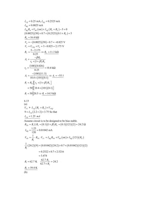 I CQ = 0.25 mA, I EQ = 0.2525 mA
I BQ = 0.0025 mA
I BQ RB + VBE ( on ) + I EQ ( RS + RE ) − 5 = 0
( 0.0025)( 50 ) + 0.7 + ( 0.2525)( 0.1 + RE ) = 5
RE = 16.4 kΩ
VE = − ( 0.0025 )( 50 ) − 0.7 = −0.825 V
VC = VCEQ + VE = 3 − 0.825 = 2.175 V
     5 − 2.175
RC =             ⇒ RC = 11.3 kΩ
        0.25
         − β RC
Av =
     rπ + (1 + β ) RS
       (100 )( 0.026 )
rπ =                = 10.4 kΩ
          0.25
       − (100 )(11.3)
Av =                    ⇒ Av = −55.1
     10.4 + (101)( 0.1)
Ri = RB ⎡ rπ + (1 + β ) RS ⎤
        ⎣                  ⎦
      = 50 ⎡10.4 + (101)( 0.1) ⎤
           ⎣                   ⎦
Ri = 50 20.5 ⇒ Ri = 14.5 kΩ

6.15
(a)
VCC > I CQ ( RC + RE ) + VCEQ
9 = I CQ ( 2.2 + 2 ) + 3.75 So that
I CQ = 1.25 mA
Assume circuit is to be designed to be bias stable.
RTH = R1 R2 = ( 0.1)(1 + β ) RE = ( 0.1)(121)( 2 ) = 24.2 Ω
        1.25
 I BQ =      = 0.01042 mA
        120
         1
VTH = ⋅ RTH ⋅ VCC = I BQ RTH + VBE ( on ) + I BQ (121)( RE )
        R1
1
   ( 24.2 )( 9 ) = ( 0.01042 )( 24.2 ) + 0.7 + ( 0.01042 )(121)( 2 )
R1
                 = 0.2522 + 0.7 + 2.5216
                 = 3.474
                   62.7 R2
R1 = 62.7 K                 = 24.2
                  62.7 + R2
R2 = 39.4 K
(b)
 