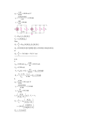 1.25
gm =         = 48.08 mA / V
      0.026
      (120 )( 0.026 )
 rp =                 = 2.50 k Ω
           1.25
      100
 ro =      = 80 k Ω
      1.25
                                                     Vo
                  ϩ
IS               V␲     r␲             ro    RC     RL

            R1͉͉R2Ϫ            gmV␲



Vo = 2 g mVp ( ro RC RL )
Vp = I S ( R1 R2 rp )
Then
       Vo
Rm =      = 2 g m ( R1 R2 rp )( ro RC RL )
       Is
Rm = 2 48.08 ( 24.2 2.5 )( 80 2.2 1) = 2 48.08 ( 2.266 )( 0.6816 )
or
       Vo
Rm =      = −74.3 k Ω = −74.3 V / mA
       Is

6.16
a.
                         0.80
I EQ = 0.80 mA, I BQ =        = 0.0121 mA
                          66
I CQ = 0.788 mA
                      0.3
 VB = I BQ RB ⇒ RB =       ⇒ RB = 24.8 kΩ
                    0.0121
     V − ( −5 ) 5 − 3
 RC = C        =        ⇒ RC = 2.54 kΩ
        I CQ     0.788
b.
       0.788
gm =           = 30.3 mA / V
       0.026
       ( 65)( 0.026)
 rπ =                 = 2.14 kΩ
           0.788
          75
  r0 =         = 95.2 kΩ
       0.788
     ⎛ RC r0 ⎞
i0 = ⎜                g V , V = − vS
     ⎜R r +R ⎟ m π π⎟
     ⎝ C 0        L ⎠


       i0        ⎛ RC r0       ⎞
Gf =      = − gm ⎜             ⎟
       vS        ⎜R r +R       ⎟
                 ⎝ C 0   L     ⎠
                ⎛ 2.54 95.2 ⎞
    = − ( 30.3) ⎜
                ⎜ 2.54 95.2 + 4 ⎟
                                ⎟
                ⎝               ⎠
G f = −11.6 mA/V
 