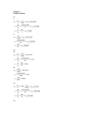 Chapter 6
Problem Solutions

6.1
a.
        I CQ         2
gm =           =         ⇒ g m = 76.9 mA/V
        VT         0.026
        β VT       (180 )( 0.026 )
 rπ =          =                     ⇒ rπ = 2.34 kΩ
        I CQ             2
        VA 150
 r0 =        =   ⇒ r0 = 75 kΩ
        I CQ   2
b.
       0.5
gm =         ⇒ g m = 19.2 mA/V
      0.026
      (180 )( 0.026 )
 rπ =                 ⇒ rπ = 9.36 kΩ
           0.5
      150
 r0 =     ⇒ r0 = 300 kΩ
      0.5

6.2
(a)
        I CQ        0.8
gm =           =         = 30.8 mA/V
        VT         0.026
        β VT       (120 )( 0.026 )
 rπ =          =                     = 3.9 K
        I CQ            0.8
        VA 120
 ro =       =    = 150 K
        I CQ 0.8
(b)
       0.08
gm =         = 3.08 mA/V
      0.026
      (120 )( 0.026 )
 rπ =                 = 39 K
           0.08
      120
 ro =       = 1500 K
      0.08

6.3
        I CQ                 I CQ
gm =           ⇒ 200 =              ⇒ I CQ = 5.2 mA
        VT                0.026
        β VT       (125)( 0.026 )
 rπ =          =                     ⇒ rπ = 0.625 kΩ
        I CQ            5.2
        VA 200
 r0 =       =    ⇒ r0 = 38.5 kΩ
        I CQ 5.2

6.4
 