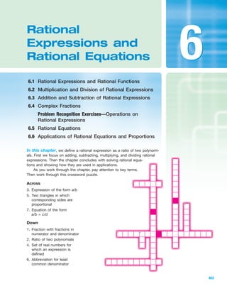 IA
In this chapter, we define a rational expression as a ratio of two polynomi-
als. First we focus on adding, subtracting, multiplying, and dividing rational
expressions. Then the chapter concludes with solving rational equa-
tions and showing how they are used in applications.
As you work through the chapter, pay attention to key terms.
Then work through this crossword puzzle.
Rational
Expressions and
Rational Equations
6.1 Rational Expressions and Rational Functions
6.2 Multiplication and Division of Rational Expressions
6.3 Addition and Subtraction of Rational Expressions
6.4 Complex Fractions
Problem Recognition Exercises—Operations on
Rational Expressions
6.5 Rational Equations
6.6 Applications of Rational Equations and Proportions
403
66
2
1
3
4
5
7
6
Across
3. Expression of the form a/b
5. Two triangles in which
corresponding sides are
proportional
7. Equation of the form
a/b = c/d
Down
1. Fraction with fractions in
numerator and denominator
2. Ratio of two polynomials
4. Set of real numbers for
which an expression is
defined
6. Abbreviation for least
common denominator
miL2872X_ch06_403-468 9:28:06 16:38pm Page 403
CONFIRMING PAGES
 