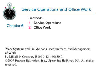 Work Systems and the Methods, Measurement, and Management
of Work
by Mikell P. Groover, ISBN 0-13-140650-7.
©2007 Pearson Education, Inc., Upper Saddle River, NJ. All rights
reserved.
Service Operations and Office Work
Sections:
1. Service Operations
2. Office WorkChapter 6
 