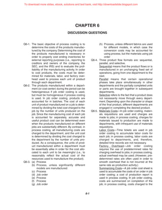 CHAPTER 6
DISCUSSION QUESTIONS
6-1
Q6-1. The basic objective of process costing is to
determine the costs of the products manufac-
tured by the company. Determining the cost of
the products manufactured is necessary in
order to properly cost ending inventories for
external reporting purposes (i.e., reporting to
creditors and owners of the company, the
SEC, and the IRS) and to evaluate the prof-
itability of the manufacturing activity. In order
to cost products, the costs must be deter-
mined for materials, labor, and factory over-
head used to process each unit of product
through each department.
Q6-2. The products manufactured within a depart-
ment (or cost center) during the period can be
heterogeneous if job order costing is used,
but must be homogeneous if process costing
is used. In job order costing, products are
accounted for in batches. The cost of each
unit of product manufactured on a job is deter-
mined by dividing the total cost charged to the
job by the number of units produced on the
job. Since the manufacturing cost of each job
is accounted for separately, accurate and
useful product cost can be determined even
when the products manufactured on different
jobs are substantially different. By contrast, in
process costing, all manufacturing costs are
charged to the department, and the unit cost
is determined by dividing the cost charged to
the department by the number of units pro-
duced. As a consequence, the units of prod-
uct manufactured within a department must
be essentially alike in order for the cost allo-
cated to each unit to be meaningful (i.e., to
reasonably reflect the actual cost of the
resources used to manufacture the product).
Q6-3. (a) Process
(b) Process, unless significantly different
models are manufactured
(c) Process
(d) Job order
(e) Process
(f) Process
(g) Job order
(h) Process, unless different fabrics are used
for different models, in which case the
conversion costs may be accounted for
using process, but the materials using job
order
Q6-4. Three product flow formats are: sequential,
parallel, and selective.
Sequential means that the product flows or is
manufactured in an unchanging fixed set of
operations, going from one department to the
next.
Parallel means that certain operational
phases take place simultaneously in other
departments and the partially completed units
or parts are brought together in subsequent
departments.
Selective refers to the fact that a product does
not necessarily move through every depart-
ment. Depending upon the character or shape
of the final product, different departments are
engaged in completing the desired product.
Q6-5. Materials Costs—In job order costing, materi-
als requisitions are used and charges are
made to jobs; in process costing, charges for
materials issued to production are made to
departments, with infrequent use of materials
requisitions.
Labor Costs—Time tickets are used in job
order costing to accumulate labor costs for
each job; in process costing, labor costs are
charged to departments, and, therefore,
detailed time records are not necessary.
Factory Overhead—Job order costing
requires the use of predetermined rates for
charging overhead to jobs; in process costing,
actual overhead may be used. (However, pre-
determined rates are often used in order to
smooth overhead that is not incurred at the
same rate as production activity.)
Summarizing Costs—A job order cost sheet is
used to accumulate the costs of an order in job
order costing; a cost of production report is
used in process costing. In job order costing,
costs are summarized on completion of the
job; in process costing, costs charged to the
To download more slides, ebook, solutions and test bank, visit http://downloadslide.blogspot.com
 