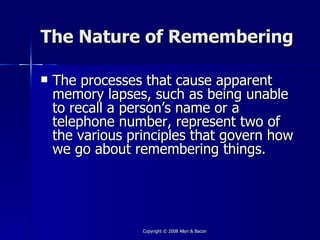 The Nature of Remembering

   The processes that cause apparent
    memory lapses, such as being unable
    to recall a person’s name or a
    telephone number, represent two of
    the various principles that govern how
    we go about remembering things.




                  Copyright © 2008 Allyn & Bacon
 