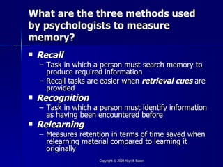 What are the three methods used
by psychologists to measure
memory?
   Recall
    – Task in which a person must search memory to
      produce required information
    – Recall tasks are easier when retrieval cues are
      provided
   Recognition
    – Task in which a person must identify information
      as having been encountered before
   Relearning
    – Measures retention in terms of time saved when
      relearning material compared to learning it
      originally
                     Copyright © 2008 Allyn & Bacon
 
