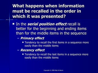 What happens when information
must be recalled in the order in
which it was presented?
   In the serial position effect recall is
    better for the beginning and ending items
    than for the middle items in the sequence
    – Primacy effect
          Tendency to recall the first items in a sequence more
           easily than the middle items
    – Recency effect
          Tendency to recall the last items in a sequence more
           easily than the middle items



                          Copyright © 2008 Allyn & Bacon
 