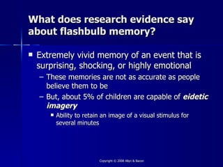 What does research evidence say
about flashbulb memory?

   Extremely vivid memory of an event that is
    surprising, shocking, or highly emotional
    – These memories are not as accurate as people
      believe them to be
    – But, about 5% of children are capable of eidetic
      imagery
          Ability to retain an image of a visual stimulus for
           several minutes




                           Copyright © 2008 Allyn & Bacon
 
