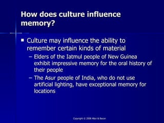 How does culture influence
memory?

   Culture may influence the ability to
    remember certain kinds of material
    – Elders of the Iatmul people of New Guinea
      exhibit impressive memory for the oral history of
      their people
    – The Asur people of India, who do not use
      artificial lighting, have exceptional memory for
      locations



                      Copyright © 2008 Allyn & Bacon
 