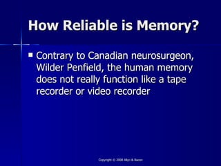How Reliable is Memory?

   Contrary to Canadian neurosurgeon,
    Wilder Penfield, the human memory
    does not really function like a tape
    recorder or video recorder




                  Copyright © 2008 Allyn & Bacon
 