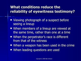 What conditions reduce the
reliability of eyewitness testimony?

   Viewing photograph of a suspect before
    seeing a lineup
   When members of a lineup are viewed at
    the same time, rather than one at a time
   When the perpetrator’s race is different
    from that of the witness
   When a weapon has been used in the crime
   When leading questions are used

                  Copyright © 2008 Allyn & Bacon
 