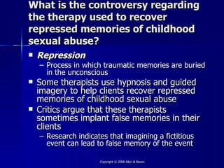 What is the controversy regarding
the therapy used to recover
repressed memories of childhood
sexual abuse?
   Repression
    – Process in which traumatic memories are buried
      in the unconscious
   Some therapists use hypnosis and guided
    imagery to help clients recover repressed
    memories of childhood sexual abuse
   Critics argue that these therapists
    sometimes implant false memories in their
    clients
    – Research indicates that imagining a fictitious
      event can lead to false memory of the event

                      Copyright © 2008 Allyn & Bacon
 