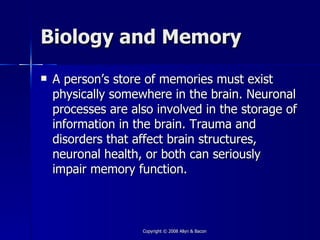 Biology and Memory
   A person’s store of memories must exist
    physically somewhere in the brain. Neuronal
    processes are also involved in the storage of
    information in the brain. Trauma and
    disorders that affect brain structures,
    neuronal health, or both can seriously
    impair memory function.



                    Copyright © 2008 Allyn & Bacon
 