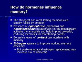 How do hormones influence
memory?

   The strongest and most lasting memories are
    usually fueled by emotion
   Presence of epinephrine (adrenalin) and
    norepinephrine (noradrenalin) in the bloodstream
    activate the amygdala and help imprint powerful,
    enduring memories for threatening events
   Excessive levels of cortisol can interfere with
    memory
   Estrogen appears to improve working memory
    efficiency
     – But post-menopausal estrogen replacement may
        increase risk of dementia

                     Copyright © 2008 Allyn & Bacon
 