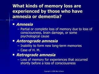 What kinds of memory loss are
experienced by those who have
amnesia or dementia?
   Amnesia
    – Partial or complete loss of memory due to loss of
      consciousness, brain damage, or some
      psychological cause
   Anterograde amnesia
    – Inability to form new long-term memories
    – Case of H. M.
   Retrograde amnesia
    – Loss of memory for experiences that occurred
      shortly before a loss of consciousness

                      Copyright © 2008 Allyn & Bacon
 