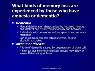 What kinds of memory loss are
experienced by those who have
amnesia or dementia?
   Dementia
    – Mental deterioration characterized by impaired memory
      and intellect and by altered personality and behavior
    – Individuals with dementia can lose episodic and semantic
      memories
    – Can result from cerebral arteriosclerosis, chronic
      alcoholism, strokes
   Alzheimer disease
    – A form of dementia caused by degeneration of brain cells
    – A high IQ plus lifelong intellectual activity may delay or
      lessen Alzheimer symptoms




                         Copyright © 2008 Allyn & Bacon
 
