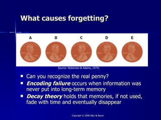 What causes forgetting?




                Source: Nickerson & Adams, 1979)


   Can you recognize the real penny?
   Encoding failure occurs when information was
    never put into long-term memory
   Decay theory holds that memories, if not used,
    fade with time and eventually disappear

                          Copyright © 2008 Allyn & Bacon
 
