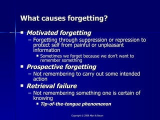 What causes forgetting?
   Motivated forgetting
    – Forgetting through suppression or repression to
      protect self from painful or unpleasant
      information
          Sometimes we forget because we don’t want to
           remember something
   Prospective forgetting
    – Not remembering to carry out some intended
      action
   Retrieval failure
    – Not remembering something one is certain of
      knowing
          Tip-of-the-tongue phenomenon

                         Copyright © 2008 Allyn & Bacon
 