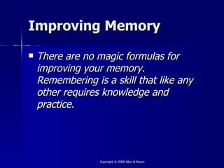 Improving Memory

   There are no magic formulas for
    improving your memory.
    Remembering is a skill that like any
    other requires knowledge and
    practice.




                  Copyright © 2008 Allyn & Bacon
 