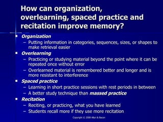 How can organization,
    overlearning, spaced practice and
    recitation improve memory?
   Organization
     – Putting information in categories, sequences, sizes, or shapes to
       make retrieval easier
   Overlearning
     – Practicing or studying material beyond the point where it can be
       repeated once without error
     – Overlearned material is remembered better and longer and is
       more resistant to interference
   Spaced practice
     – Learning in short practice sessions with rest periods in between
     – A better study technique than massed practice
   Recitation
     – Reciting, or practicing, what you have learned
     – Students recall more if they use more recitation
                             Copyright © 2008 Allyn & Bacon
 