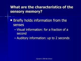 What are the characteristics of the
sensory memory?

   Briefly holds information from the
    senses
    – Visual information: for a fraction of a
      second
    – Auditory information: up to 2 seconds




                    Copyright © 2008 Allyn & Bacon
 