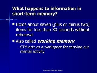 What happens to information in
short-term memory?

   Holds about seven (plus or minus two)
    items for less than 30 seconds without
    rehearsal
   Also called working memory
    – STM acts as a workspace for carrying out
      mental activity



                   Copyright © 2008 Allyn & Bacon
 