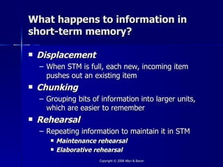 What happens to information in
short-term memory?

   Displacement
    – When STM is full, each new, incoming item
      pushes out an existing item
   Chunking
    – Grouping bits of information into larger units,
      which are easier to remember
   Rehearsal
    – Repeating information to maintain it in STM
          Maintenance rehearsal
          Elaborative rehearsal
                       Copyright © 2008 Allyn & Bacon
 