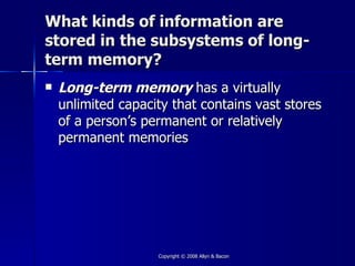 What kinds of information are
stored in the subsystems of long-
term memory?
   Long-term memory has a virtually
    unlimited capacity that contains vast stores
    of a person’s permanent or relatively
    permanent memories




                    Copyright © 2008 Allyn & Bacon
 