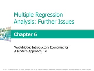 © 2013 Cengage Learning. All Rights Reserved. May not be scanned, copied or duplicated, or posted to a publicly accessible website, in whole or in part.
Chapter 6
Multiple Regression
Analysis: Further Issues
Wooldridge: Introductory Econometrics:
A Modern Approach, 5e
 