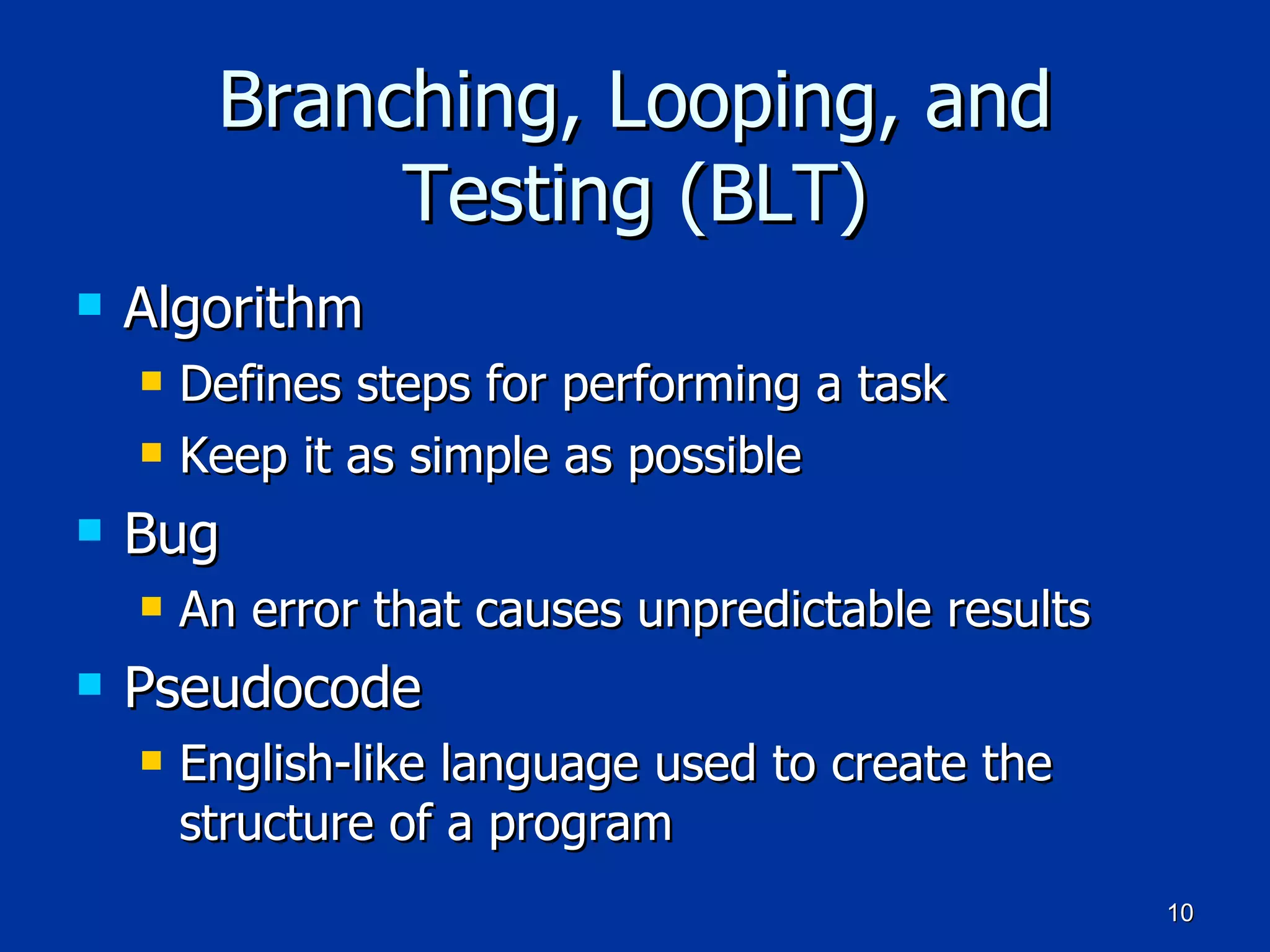 Branching, Looping, and Testing (BLT) Algorithm Defines steps for performing a task Keep it as simple as possible Bug An error that causes unpredictable results Pseudocode English-like language used to create the structure of a program 