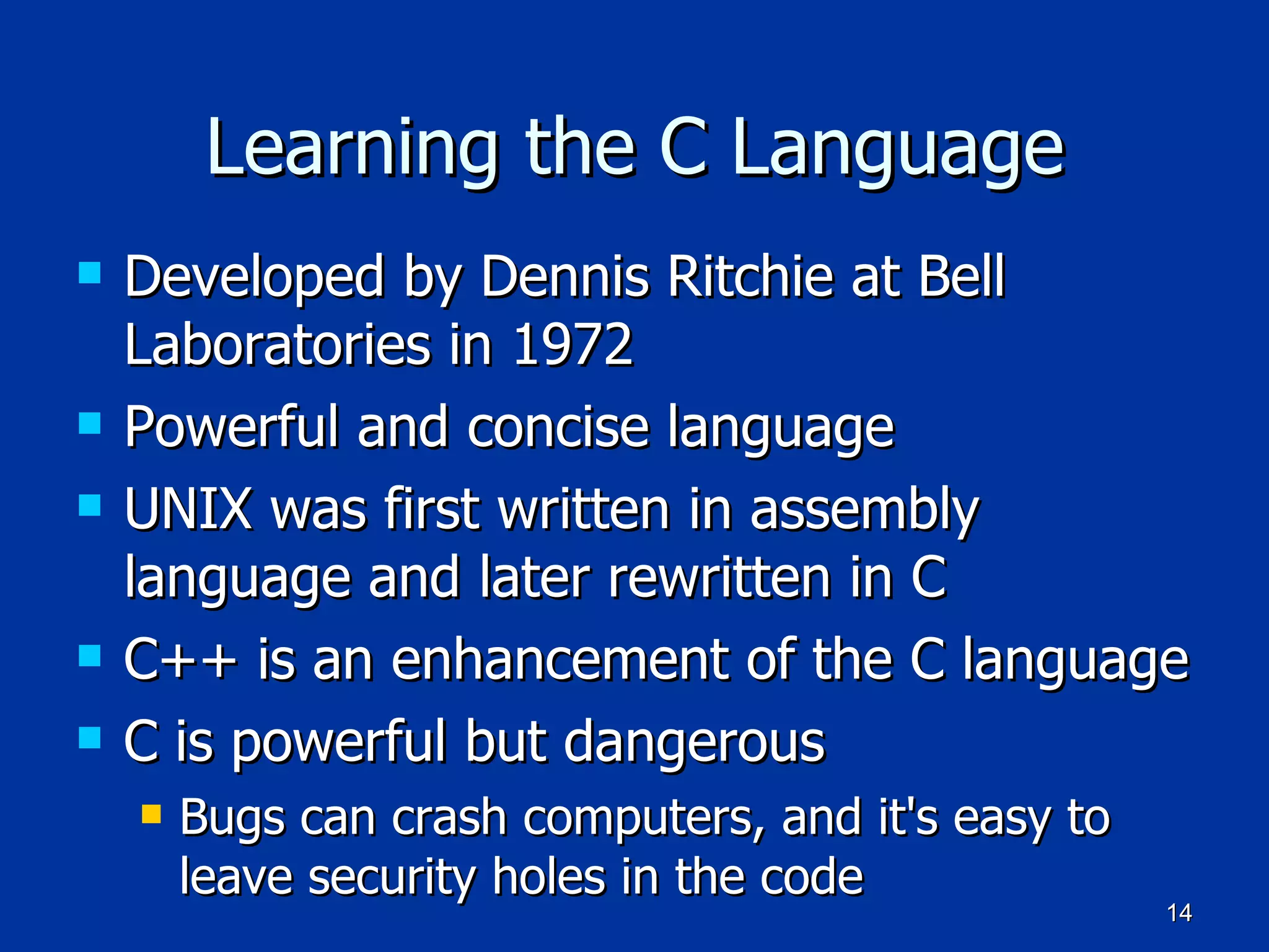 Learning the C Language Developed by Dennis Ritchie at Bell Laboratories in 1972 Powerful and concise language UNIX was first written in assembly language and later rewritten in C C++ is an enhancement of the C language C is powerful but dangerous Bugs can crash computers, and it's easy to leave security holes in the code 