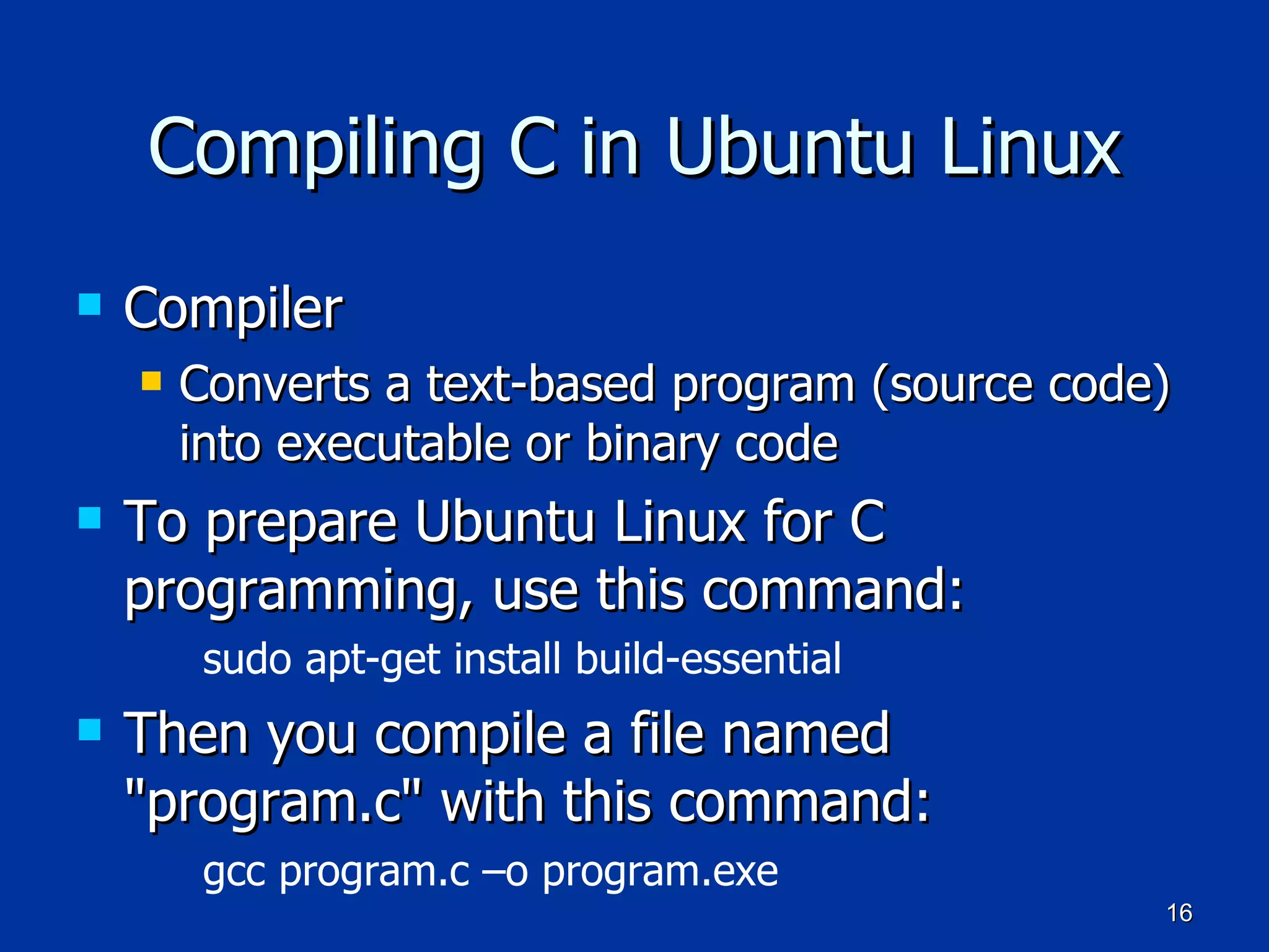 Compiling C in Ubuntu Linux Compiler Converts a text-based program (source code) into executable or binary code To prepare Ubuntu Linux for C programming, use this command: sudo apt-get install build-essential   Then you compile a file named &quot;program.c&quot; with this command: gcc program.c –o program.exe 