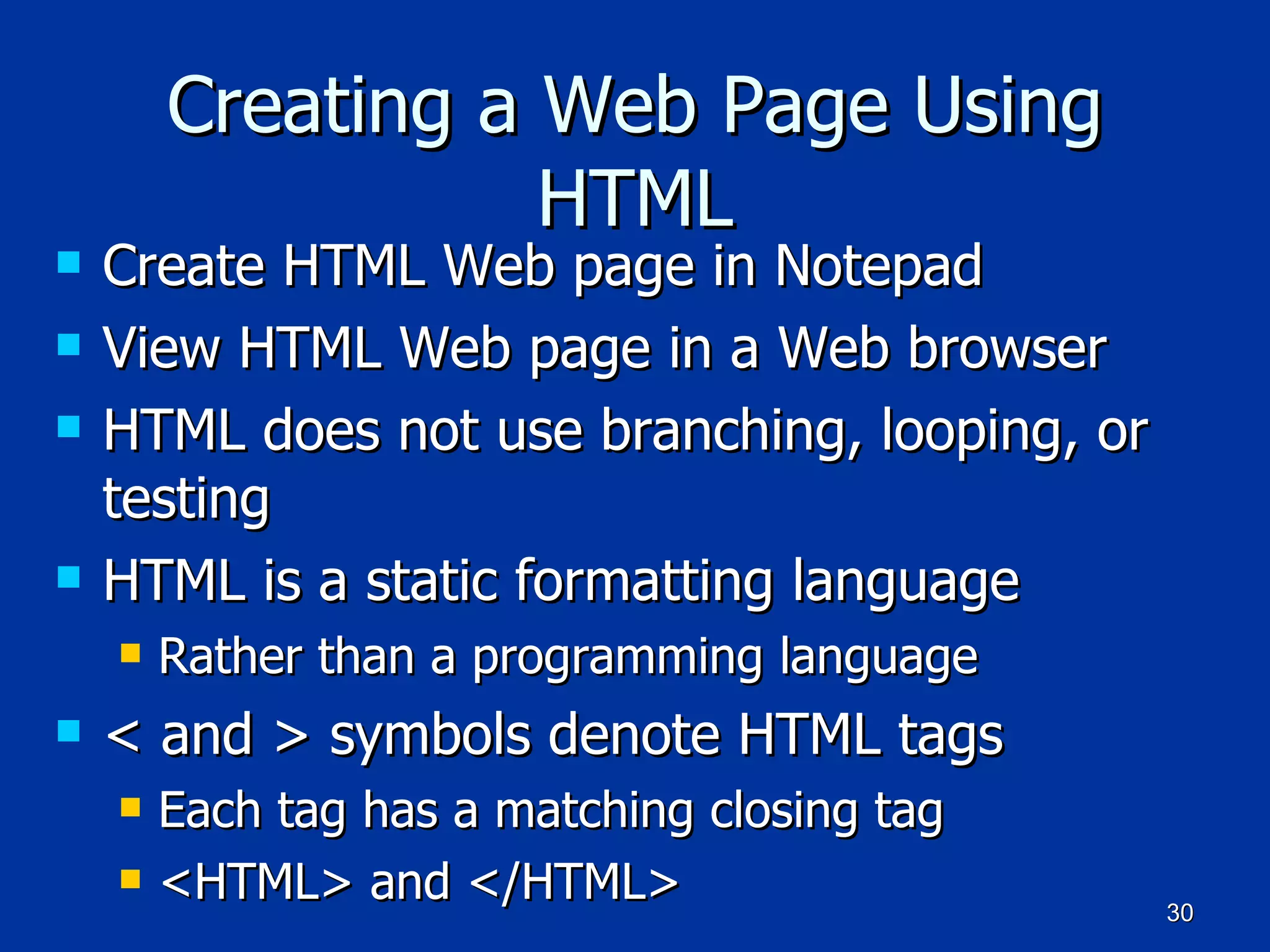 Creating a Web Page Using HTML Create HTML Web page in Notepad View HTML Web page in a Web browser HTML does not use branching, looping, or testing HTML is a static formatting language Rather than a programming language < and > symbols denote HTML tags Each tag has a matching closing tag <HTML> and </HTML> 