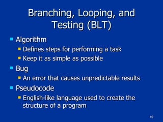Branching, Looping, and Testing (BLT) Algorithm Defines steps for performing a task Keep it as simple as possible Bug An error that causes unpredictable results Pseudocode English-like language used to create the structure of a program 