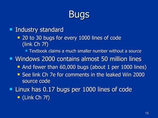 Bugs Industry standard 20 to 30 bugs for every 1000 lines of code (link Ch 7f) Textbook claims a much smaller number without a source Windows 2000 contains almost 50 million lines And fewer than 60,000 bugs (about 1 per 1000 lines) See link Ch 7e for comments in the leaked Win 2000 source code Linux has 0.17 bugs per 1000 lines of code (Link Ch 7f) 