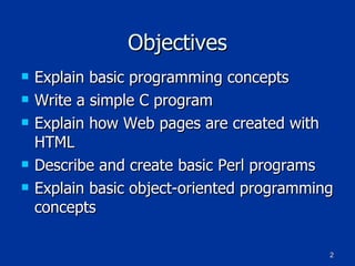 Objectives Explain basic programming concepts Write a simple C program Explain how Web pages are created with HTML Describe and create basic Perl programs Explain basic object-oriented programming concepts 