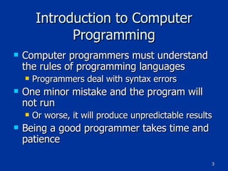 Introduction to Computer Programming Computer programmers must understand the rules of programming languages Programmers deal with syntax errors One minor mistake and the program will not run Or worse, it will produce unpredictable results Being a good programmer takes time and patience 