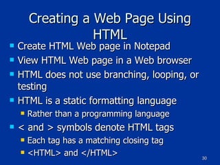 Creating a Web Page Using HTML Create HTML Web page in Notepad View HTML Web page in a Web browser HTML does not use branching, looping, or testing HTML is a static formatting language Rather than a programming language < and > symbols denote HTML tags Each tag has a matching closing tag <HTML> and </HTML> 