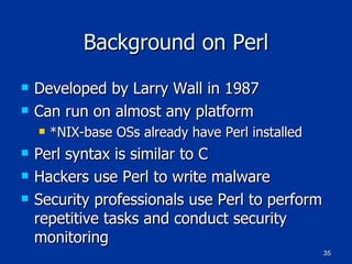 Background on Perl Developed by Larry Wall in 1987 Can run on almost any platform *NIX-base OSs already have Perl installed Perl syntax is similar to C Hackers use Perl to write malware Security professionals use Perl to perform repetitive tasks and conduct security monitoring 