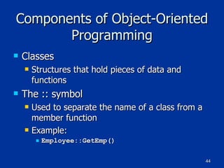 Components of Object-Oriented Programming Classes Structures that hold pieces of data and functions The :: symbol Used to separate the name of a class from a member function Example: Employee::GetEmp() 