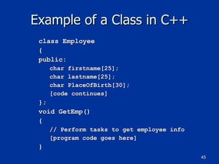 Example of a Class in C++ class Employee { public: char firstname[25]; char lastname[25]; char PlaceOfBirth[30]; [code continues] }; void GetEmp() { // Perform tasks to get employee info [program code goes here] } 