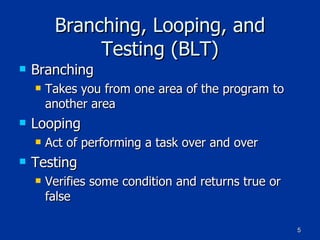 Branching, Looping, and Testing (BLT) Branching Takes you from one area of the program to another area Looping Act of performing a task over and over Testing Verifies some condition and returns true or false 