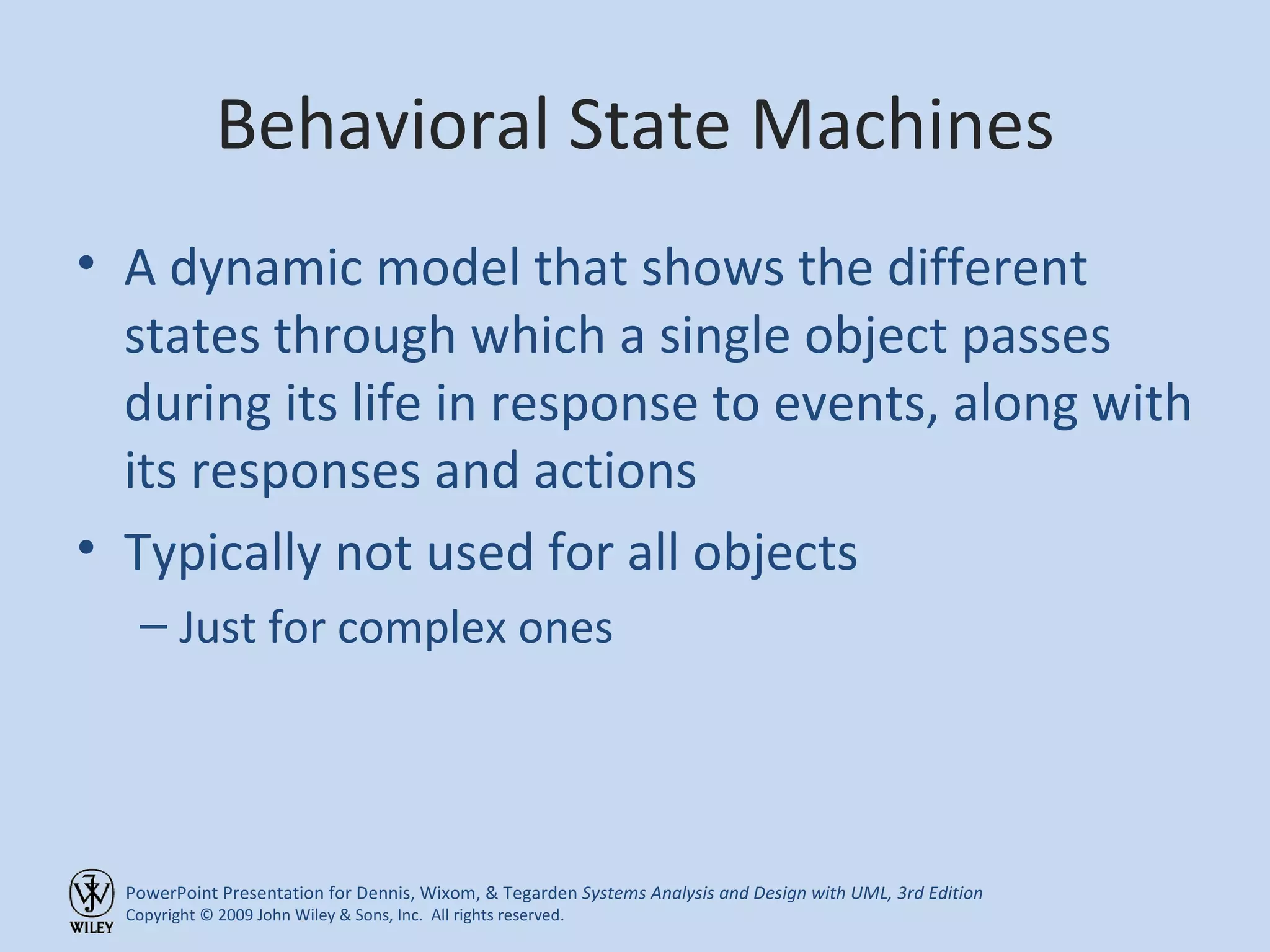 Behavioral State Machines A dynamic model that shows the different states through which a single object passes during its life in response to events, along with its responses and actions Typically not used for all objects Just for complex ones 