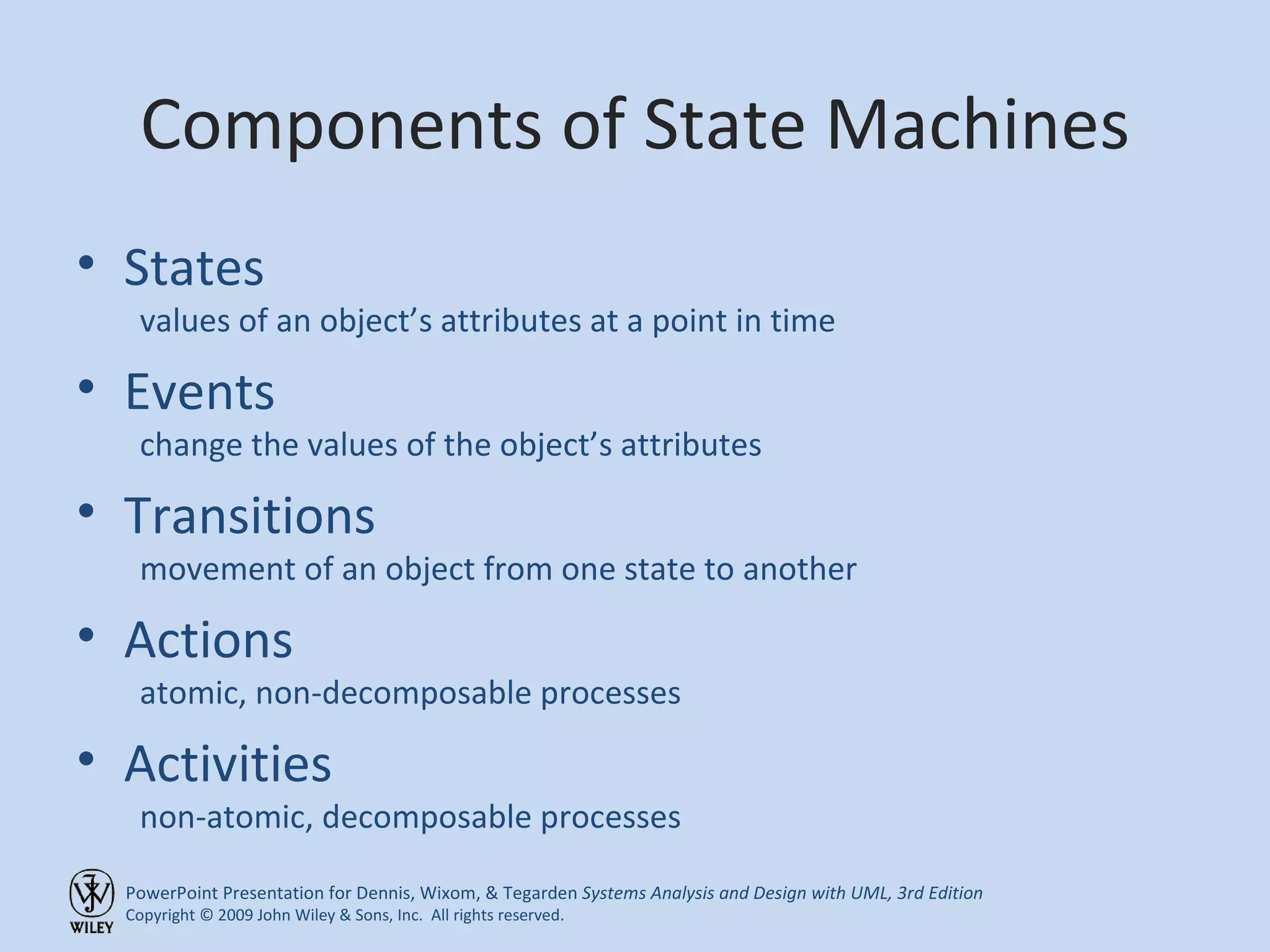 Components of State Machines States values of an object’s attributes at a point in time Events change the values of the object’s attributes Transitions movement of an object from one state to another Actions atomic, non-decomposable processes Activities non-atomic, decomposable processes 