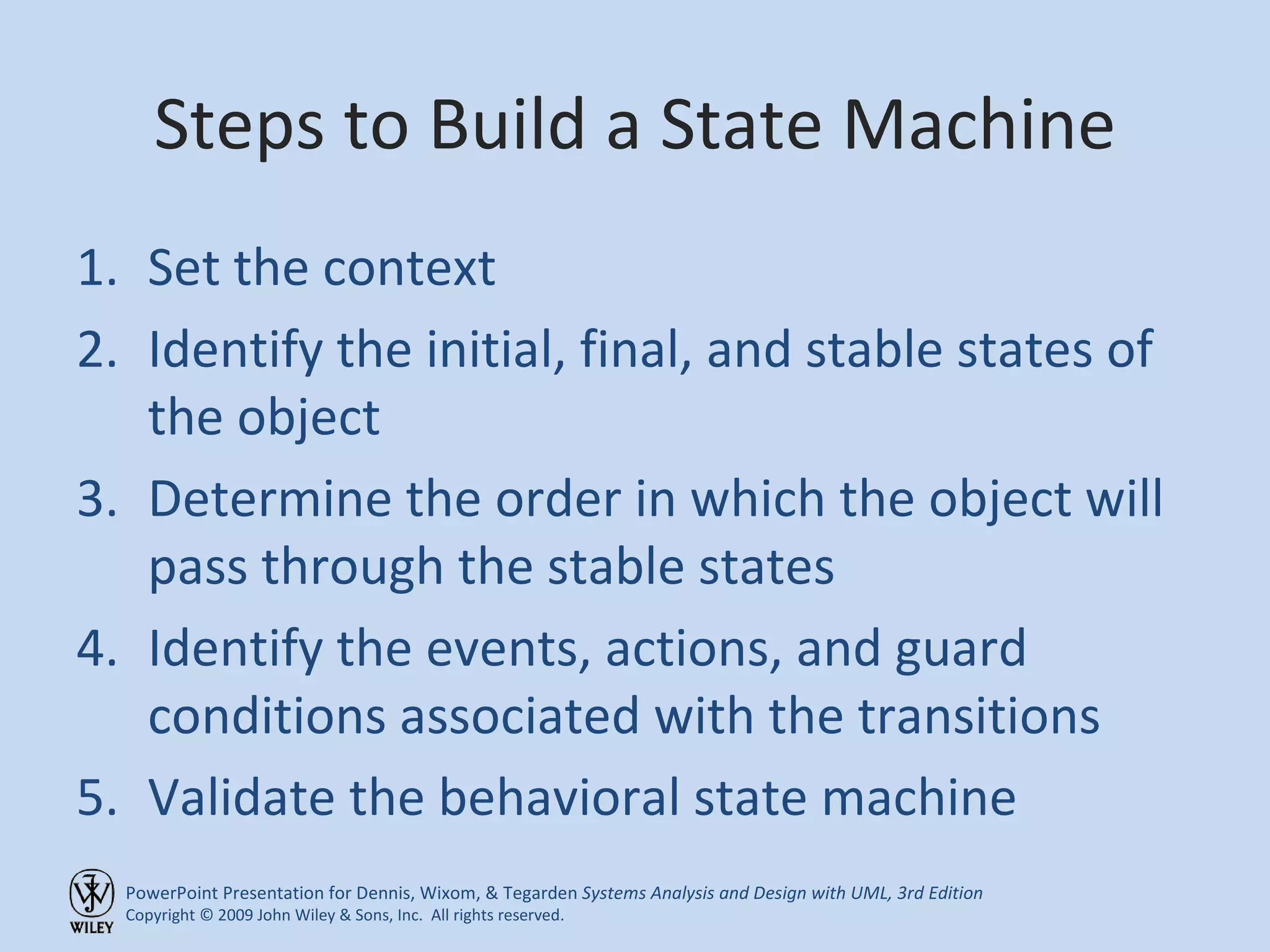 Steps to Build a State Machine Set the context Identify the initial, final, and stable states of the object Determine the order in which the object will pass through the stable states Identify the events, actions, and guard conditions associated with the transitions Validate the behavioral state machine 