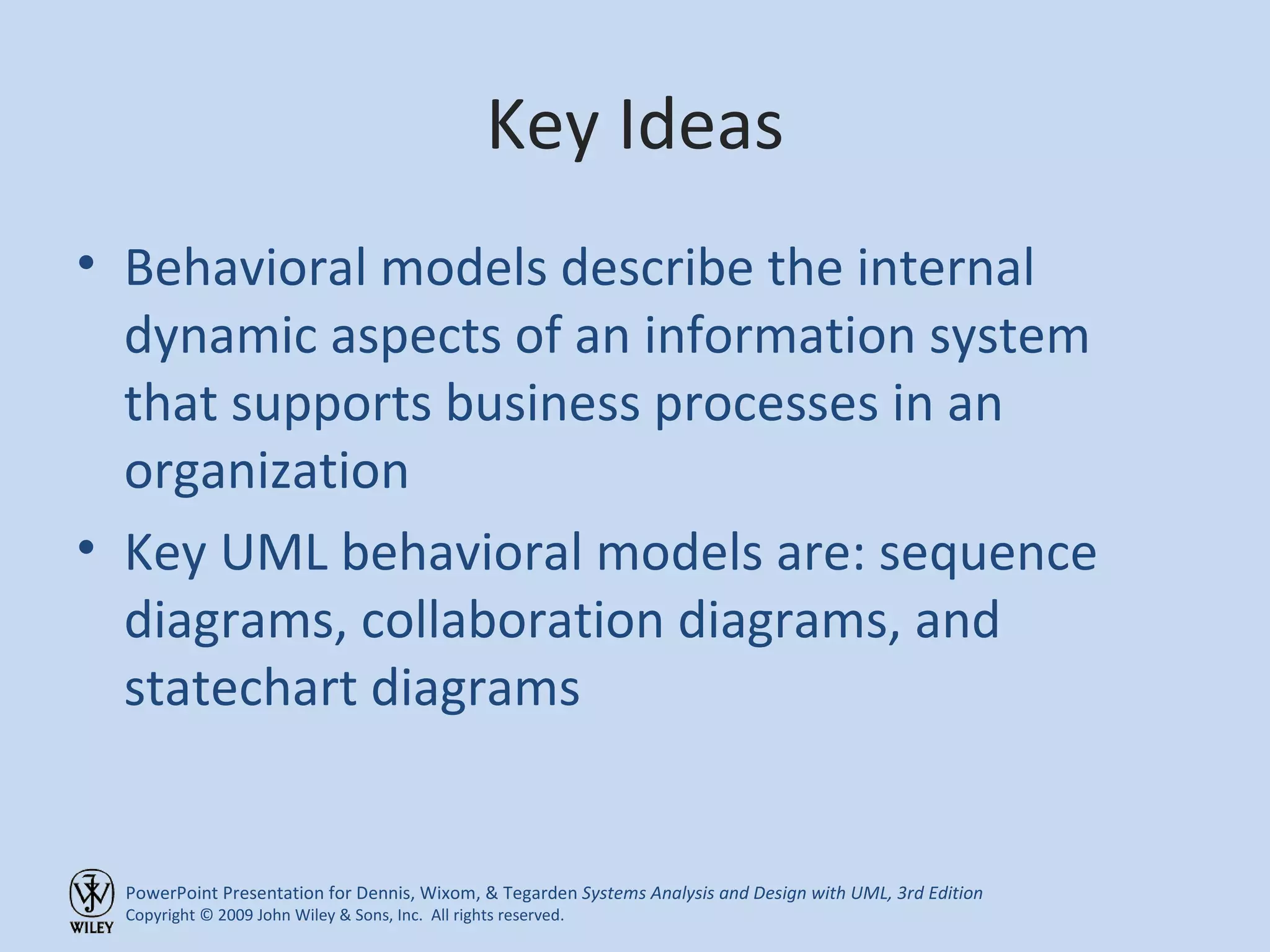 Key Ideas Behavioral models describe the internal dynamic aspects of an information system that supports business processes in an organization Key UML behavioral models are: sequence diagrams, collaboration diagrams, and statechart diagrams 