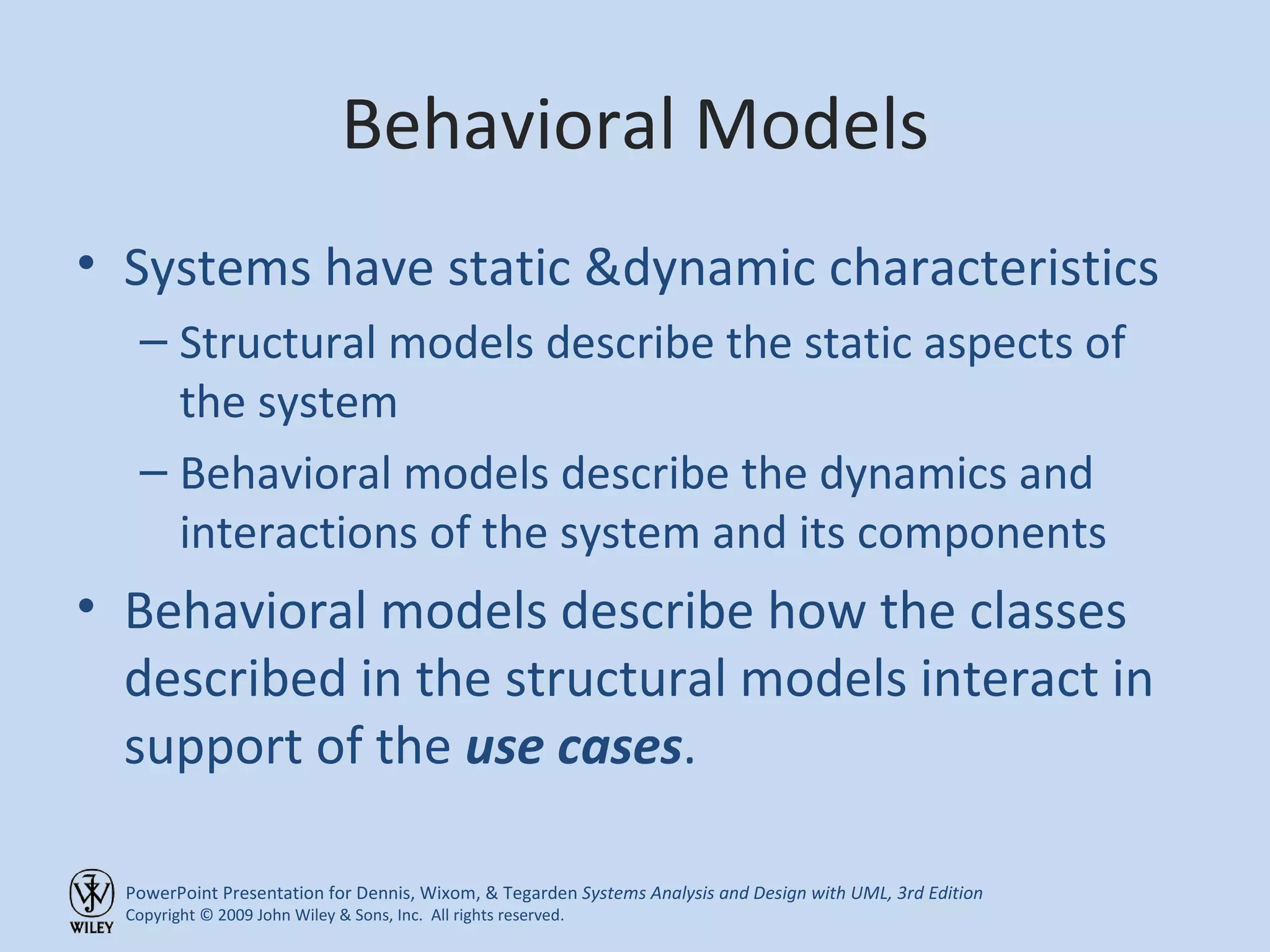 Behavioral Models Systems have static &dynamic characteristics Structural models describe the static aspects of the system Behavioral models describe the dynamics and interactions of the system and its components Behavioral models describe how the classes described in the structural models interact in support of the  use cases . 