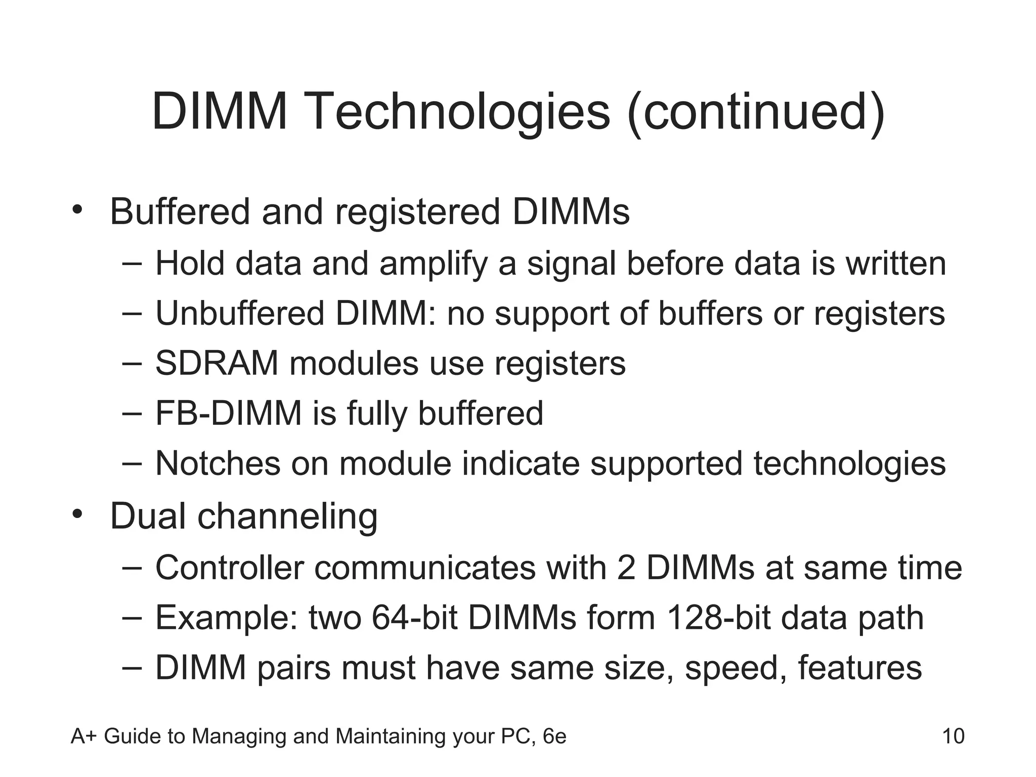 DIMM Technologies (continued) Buffered and registered DIMMs Hold data and amplify a signal before data is written Unbuffered DIMM: no support of buffers or registers SDRAM modules use registers FB-DIMM is fully buffered Notches on module indicate supported technologies Dual channeling  Controller communicates with 2 DIMMs at same time Example: two 64-bit DIMMs form 128-bit data path DIMM pairs must have same size, speed, features  