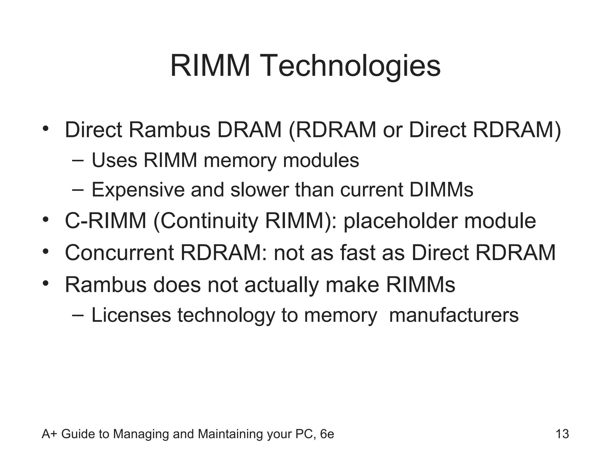 RIMM Technologies Direct Rambus DRAM (RDRAM or Direct RDRAM) Uses RIMM memory modules Expensive and slower than current DIMMs C-RIMM (Continuity RIMM): placeholder module Concurrent RDRAM: not as fast as Direct RDRAM Rambus does not actually make RIMMs Licenses technology to memory  manufacturers 