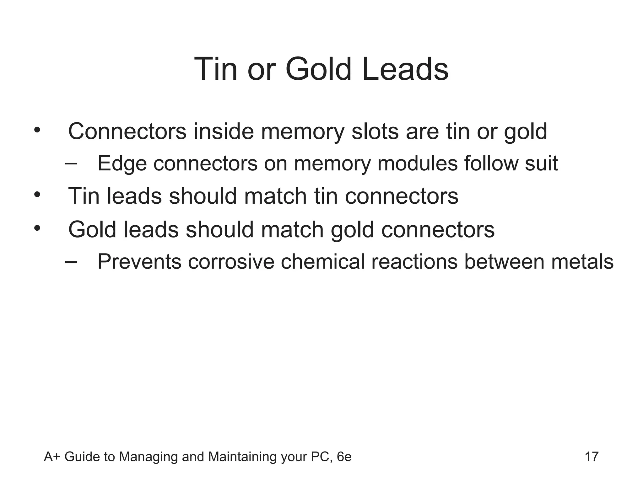 Tin or Gold Leads Connectors inside memory slots are tin or gold Edge connectors on memory modules follow suit  Tin leads should match tin connectors  Gold leads should match gold connectors  Prevents corrosive chemical reactions between metals 